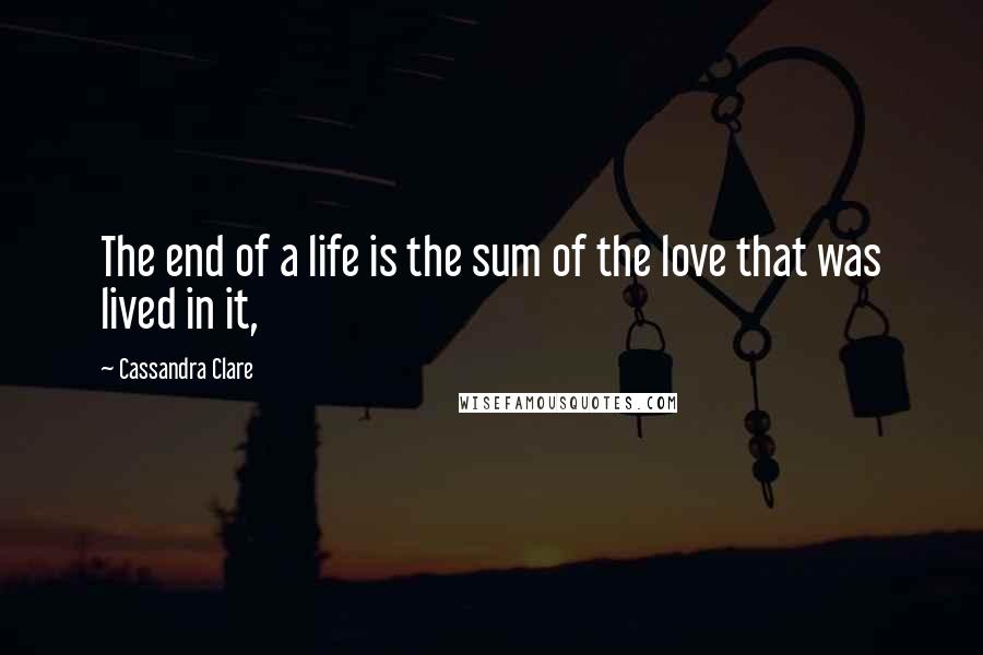 Cassandra Clare Quotes: The end of a life is the sum of the love that was lived in it,