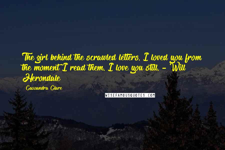 Cassandra Clare Quotes: The girl behind the scrawled letters. I loved you from the moment I read them. I love you still. - Will Herondale