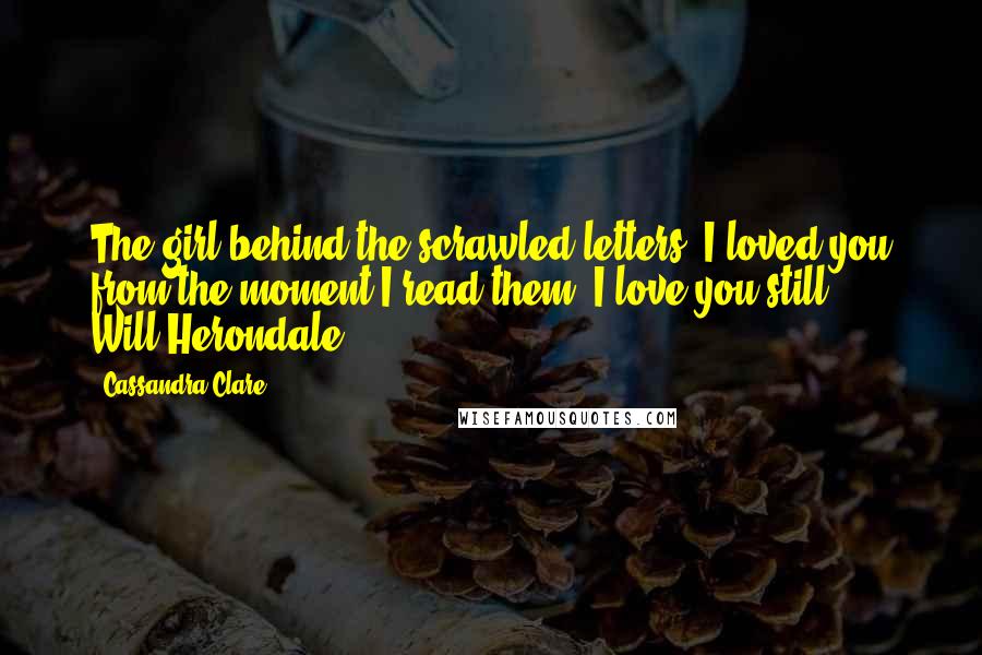 Cassandra Clare Quotes: The girl behind the scrawled letters. I loved you from the moment I read them. I love you still. - Will Herondale