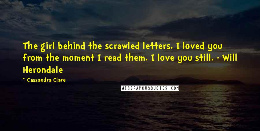 Cassandra Clare Quotes: The girl behind the scrawled letters. I loved you from the moment I read them. I love you still. - Will Herondale