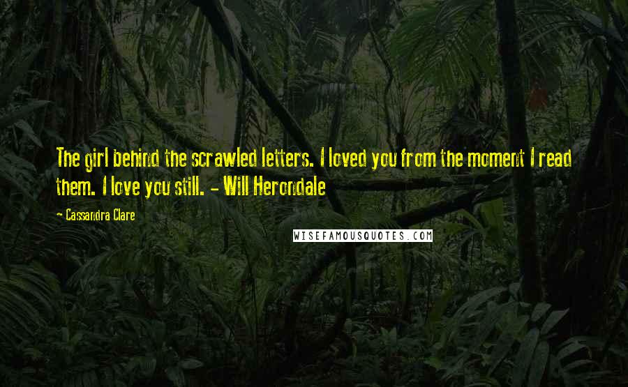 Cassandra Clare Quotes: The girl behind the scrawled letters. I loved you from the moment I read them. I love you still. - Will Herondale