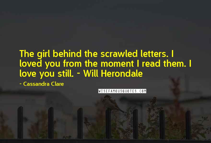 Cassandra Clare Quotes: The girl behind the scrawled letters. I loved you from the moment I read them. I love you still. - Will Herondale