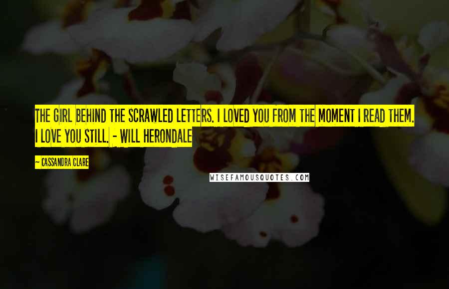 Cassandra Clare Quotes: The girl behind the scrawled letters. I loved you from the moment I read them. I love you still. - Will Herondale