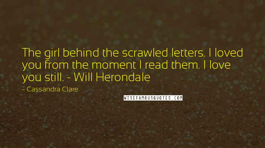 Cassandra Clare Quotes: The girl behind the scrawled letters. I loved you from the moment I read them. I love you still. - Will Herondale