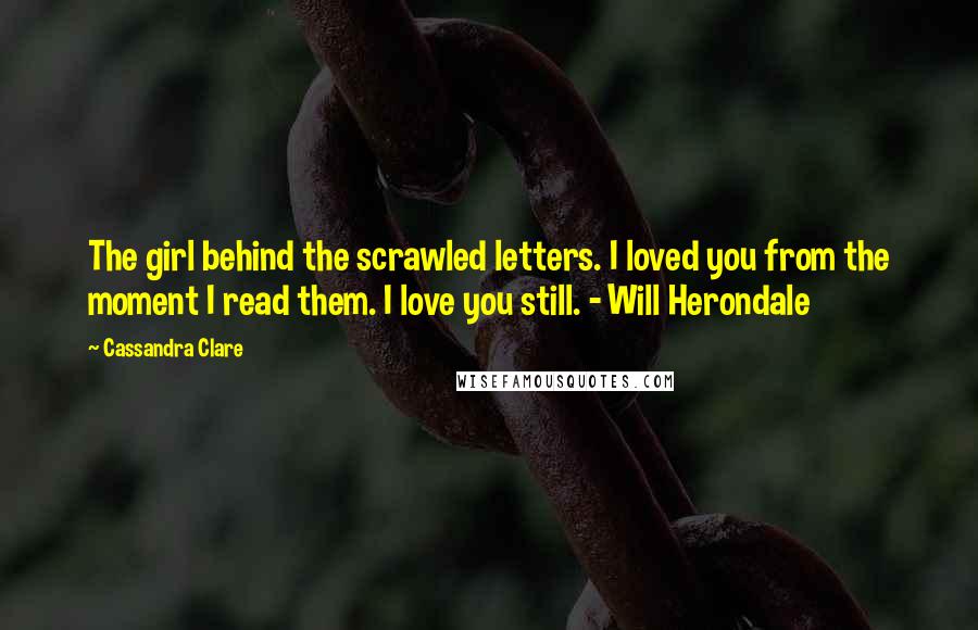 Cassandra Clare Quotes: The girl behind the scrawled letters. I loved you from the moment I read them. I love you still. - Will Herondale