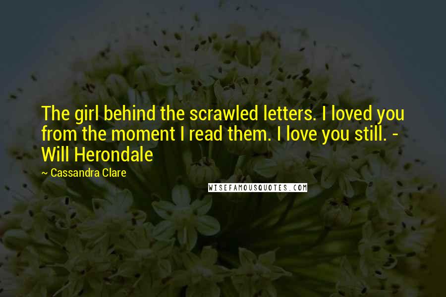 Cassandra Clare Quotes: The girl behind the scrawled letters. I loved you from the moment I read them. I love you still. - Will Herondale