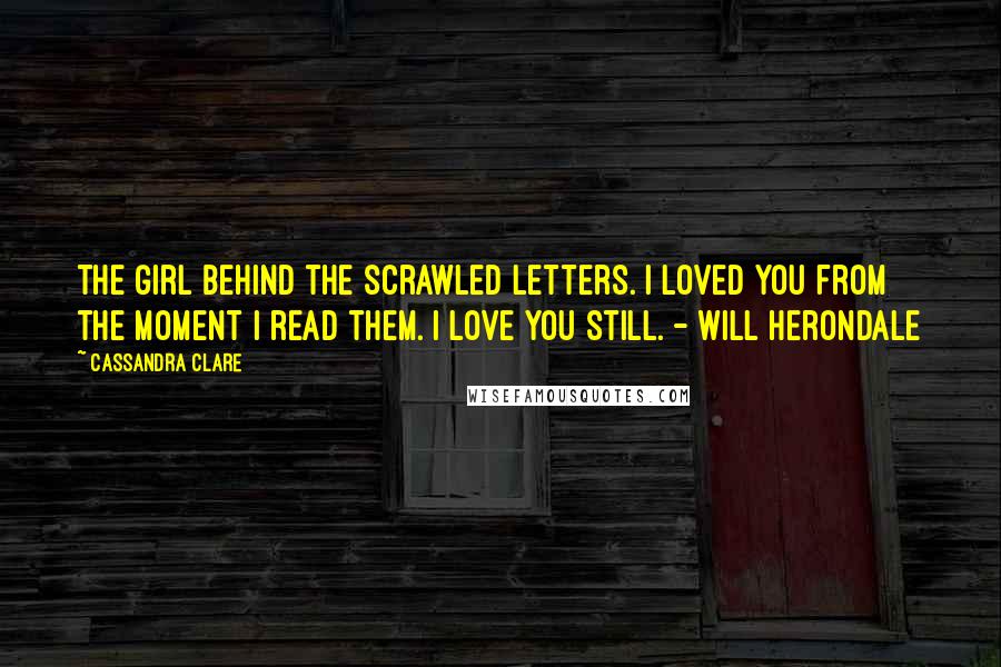 Cassandra Clare Quotes: The girl behind the scrawled letters. I loved you from the moment I read them. I love you still. - Will Herondale