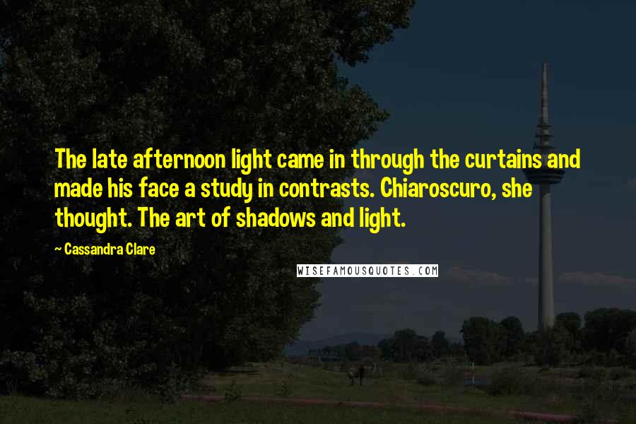 Cassandra Clare Quotes: The late afternoon light came in through the curtains and made his face a study in contrasts. Chiaroscuro, she thought. The art of shadows and light.
