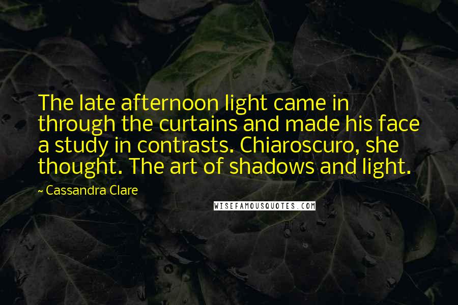 Cassandra Clare Quotes: The late afternoon light came in through the curtains and made his face a study in contrasts. Chiaroscuro, she thought. The art of shadows and light.