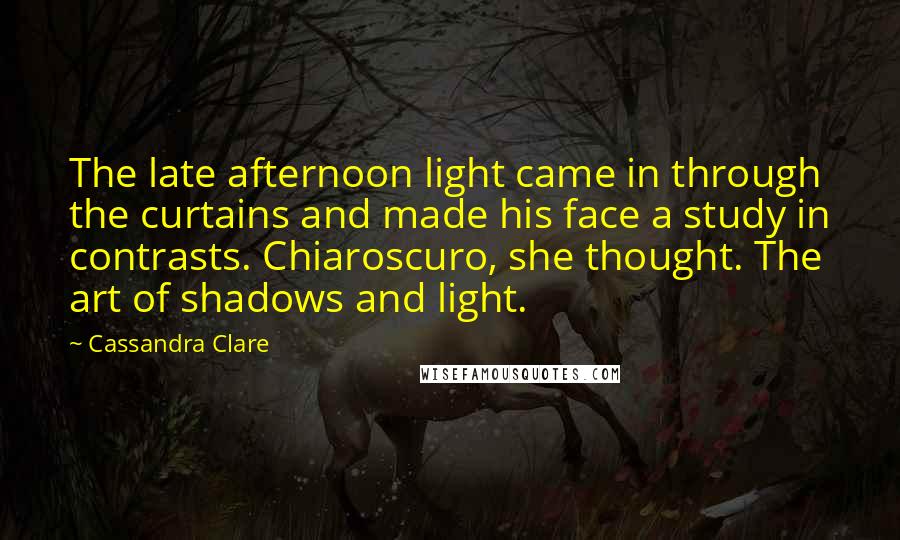 Cassandra Clare Quotes: The late afternoon light came in through the curtains and made his face a study in contrasts. Chiaroscuro, she thought. The art of shadows and light.