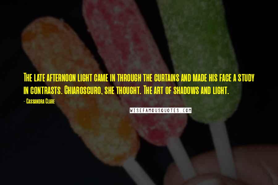 Cassandra Clare Quotes: The late afternoon light came in through the curtains and made his face a study in contrasts. Chiaroscuro, she thought. The art of shadows and light.