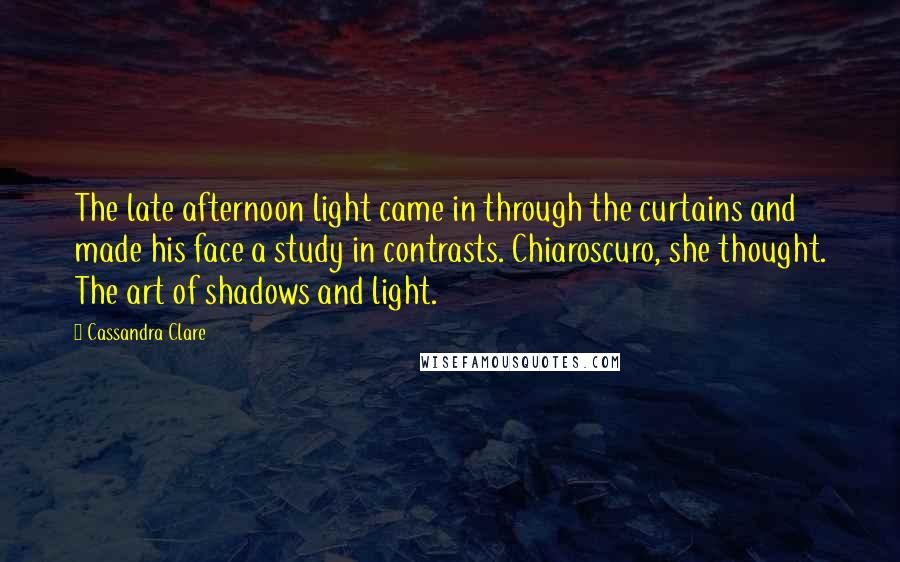 Cassandra Clare Quotes: The late afternoon light came in through the curtains and made his face a study in contrasts. Chiaroscuro, she thought. The art of shadows and light.