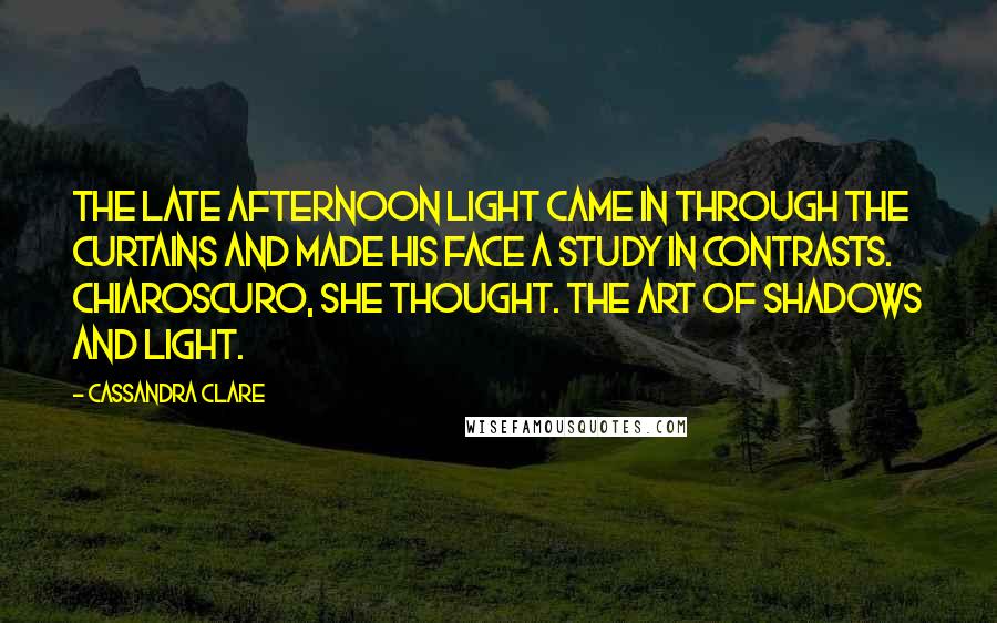 Cassandra Clare Quotes: The late afternoon light came in through the curtains and made his face a study in contrasts. Chiaroscuro, she thought. The art of shadows and light.