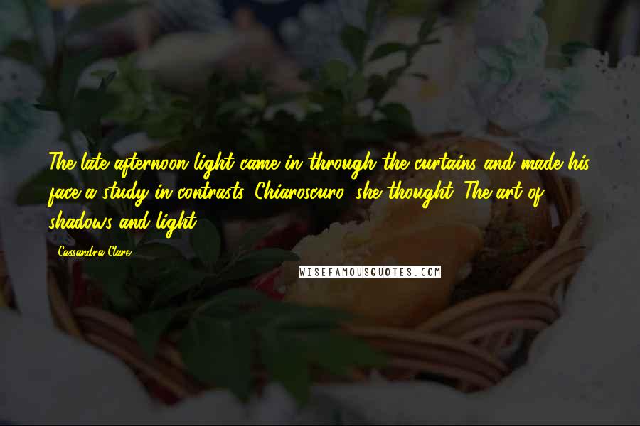 Cassandra Clare Quotes: The late afternoon light came in through the curtains and made his face a study in contrasts. Chiaroscuro, she thought. The art of shadows and light.