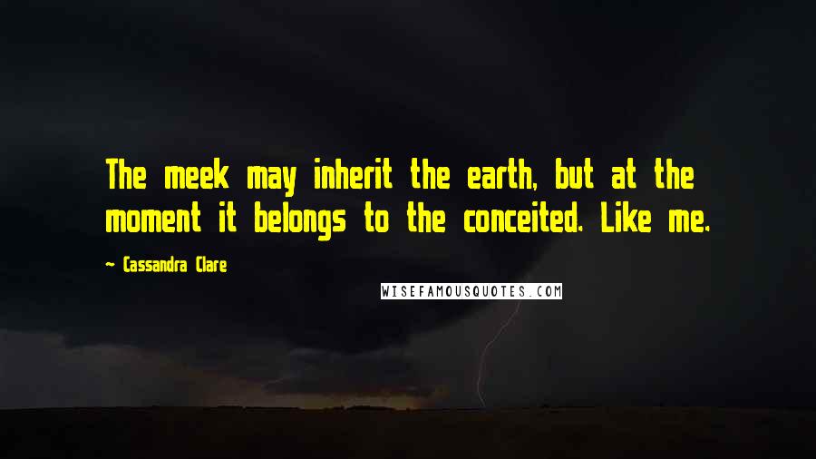 Cassandra Clare Quotes: The meek may inherit the earth, but at the moment it belongs to the conceited. Like me.