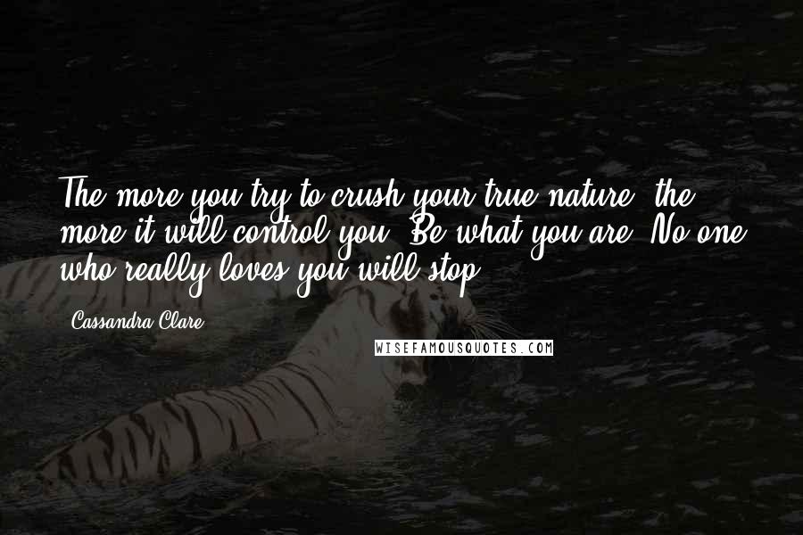 Cassandra Clare Quotes: The more you try to crush your true nature, the more it will control you. Be what you are. No one who really loves you will stop.
