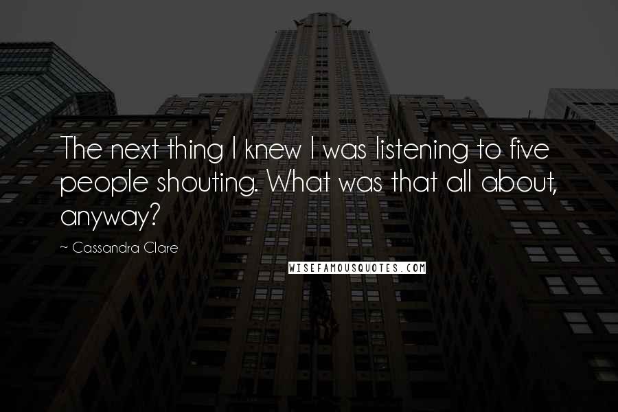 Cassandra Clare Quotes: The next thing I knew I was listening to five people shouting. What was that all about, anyway?