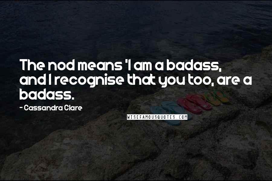 Cassandra Clare Quotes: The nod means 'I am a badass, and I recognise that you too, are a badass.