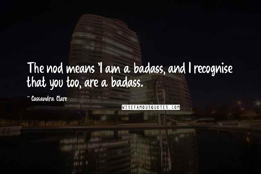 Cassandra Clare Quotes: The nod means 'I am a badass, and I recognise that you too, are a badass.
