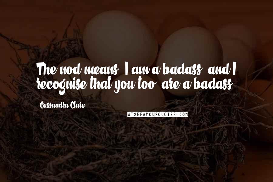 Cassandra Clare Quotes: The nod means 'I am a badass, and I recognise that you too, are a badass.