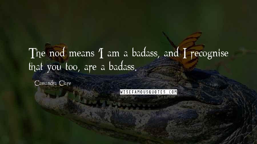 Cassandra Clare Quotes: The nod means 'I am a badass, and I recognise that you too, are a badass.