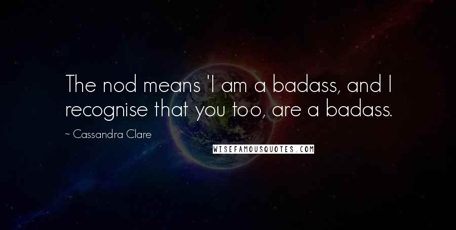 Cassandra Clare Quotes: The nod means 'I am a badass, and I recognise that you too, are a badass.