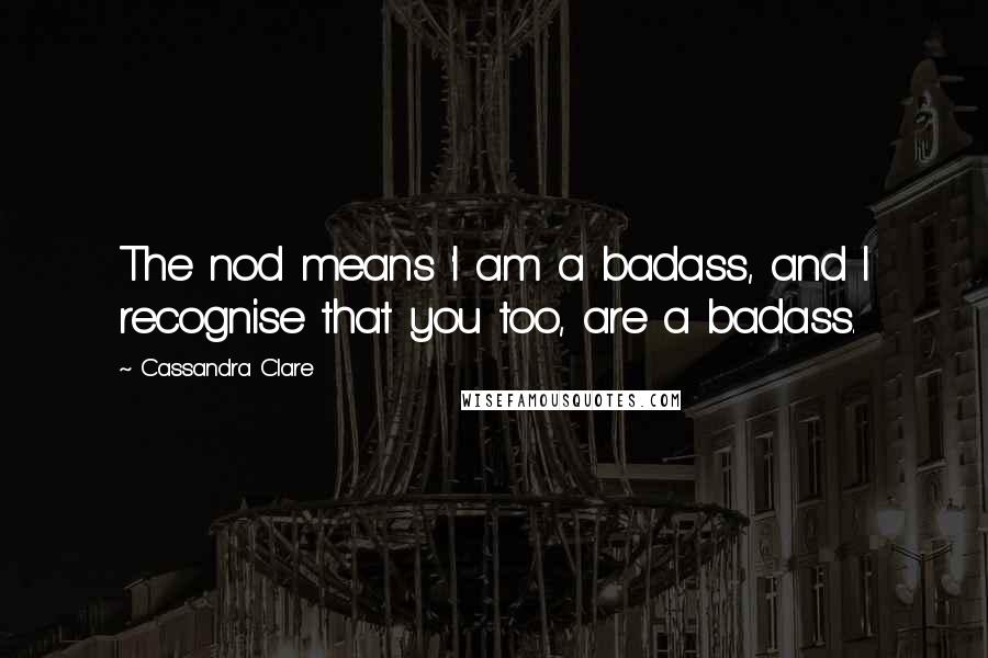 Cassandra Clare Quotes: The nod means 'I am a badass, and I recognise that you too, are a badass.