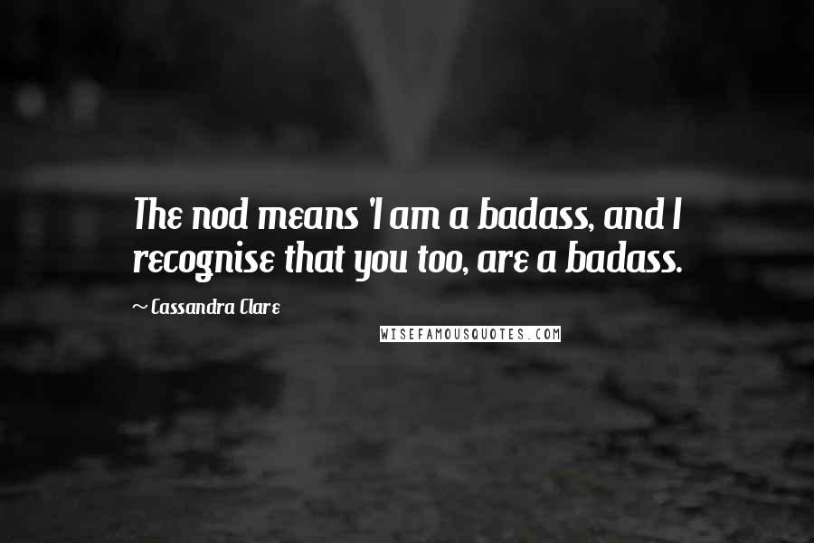 Cassandra Clare Quotes: The nod means 'I am a badass, and I recognise that you too, are a badass.