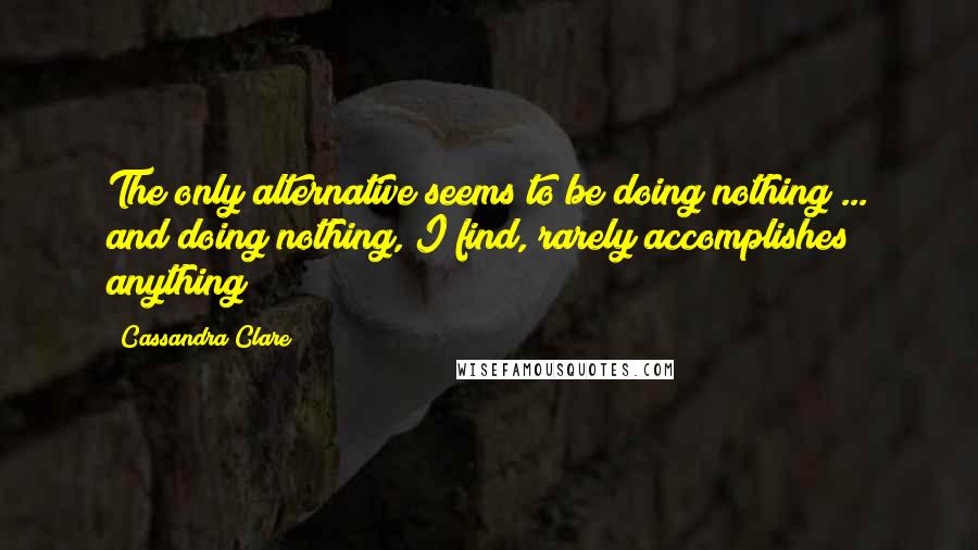 Cassandra Clare Quotes: The only alternative seems to be doing nothing ... and doing nothing, I find, rarely accomplishes anything