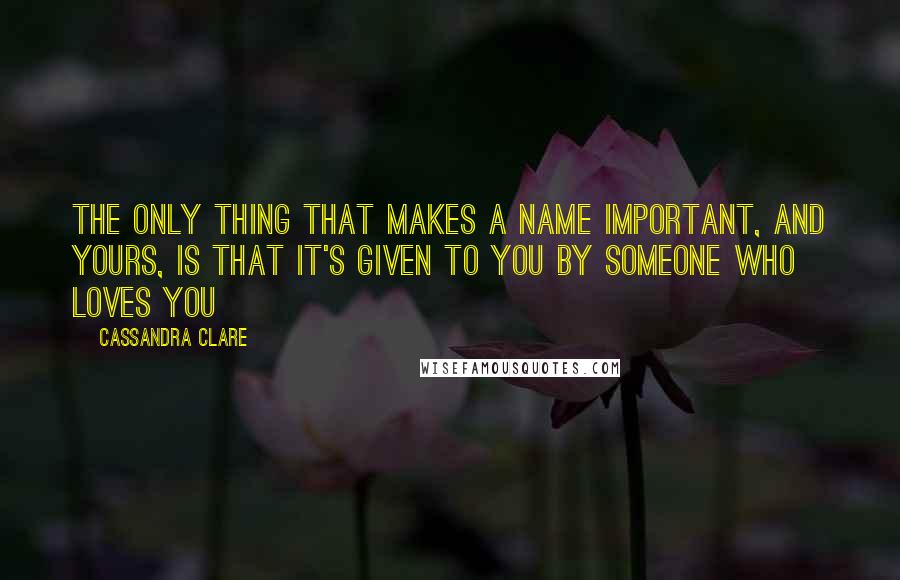 Cassandra Clare Quotes: The only thing that makes a name important, and yours, is that it's given to you by someone who loves you
