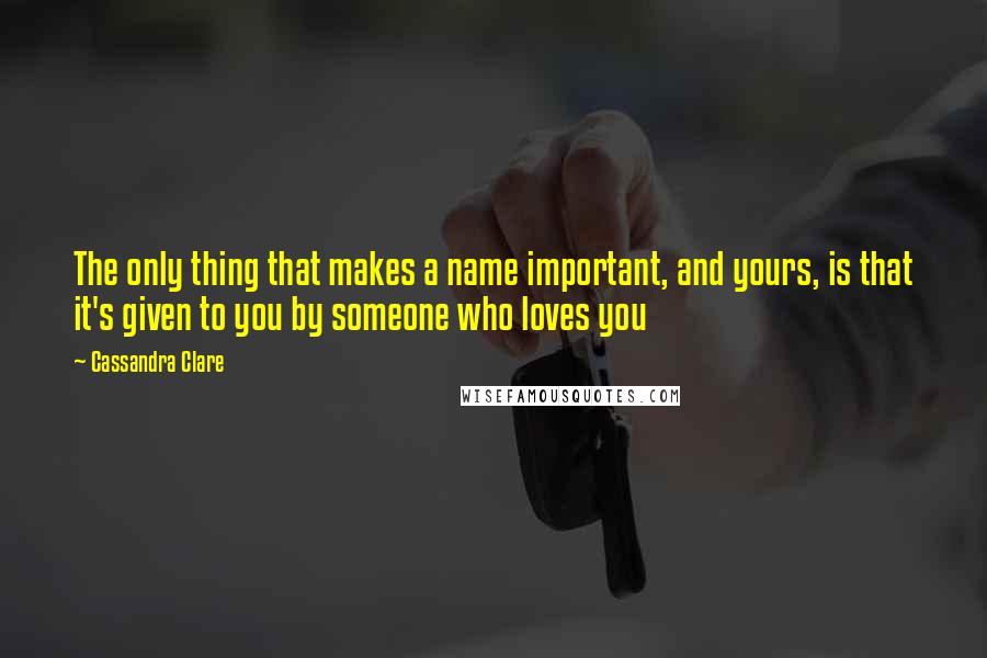 Cassandra Clare Quotes: The only thing that makes a name important, and yours, is that it's given to you by someone who loves you