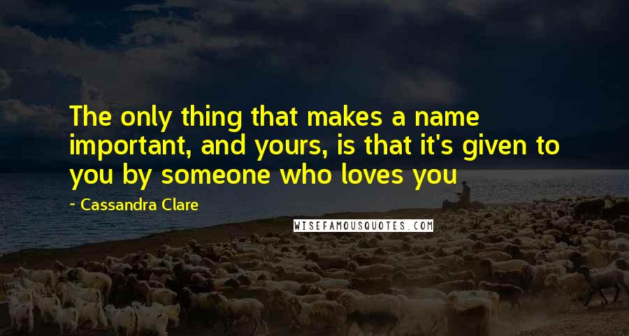 Cassandra Clare Quotes: The only thing that makes a name important, and yours, is that it's given to you by someone who loves you