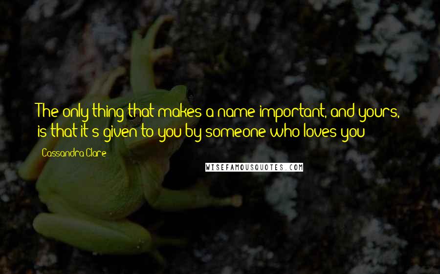 Cassandra Clare Quotes: The only thing that makes a name important, and yours, is that it's given to you by someone who loves you