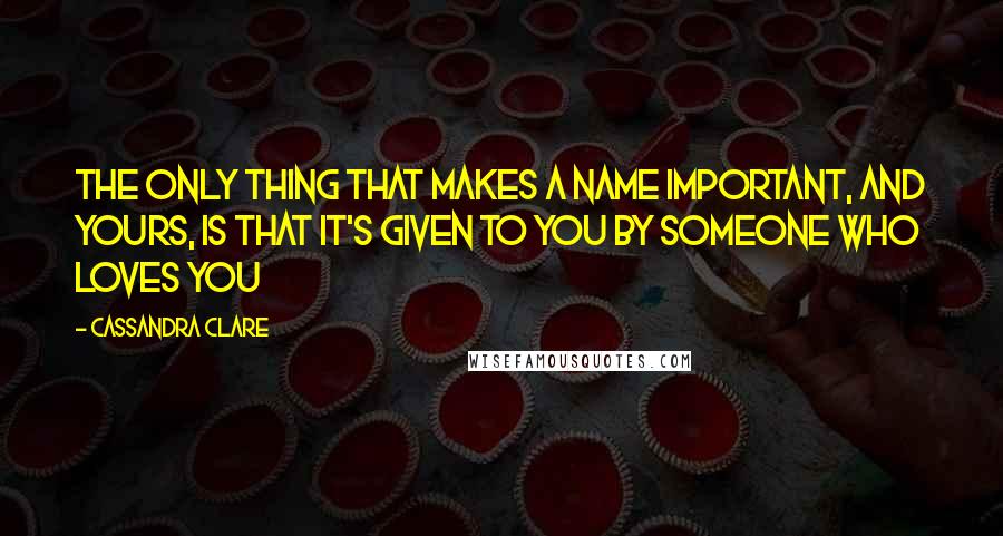 Cassandra Clare Quotes: The only thing that makes a name important, and yours, is that it's given to you by someone who loves you