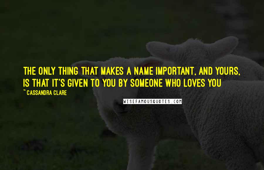 Cassandra Clare Quotes: The only thing that makes a name important, and yours, is that it's given to you by someone who loves you