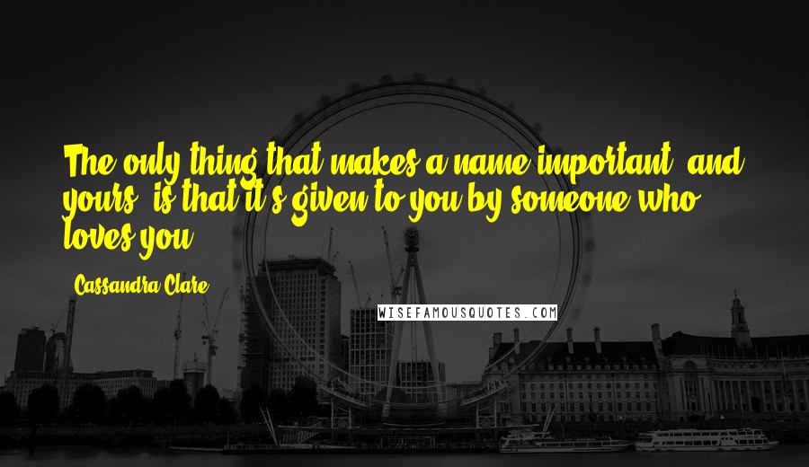 Cassandra Clare Quotes: The only thing that makes a name important, and yours, is that it's given to you by someone who loves you