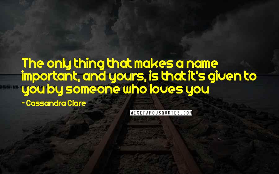 Cassandra Clare Quotes: The only thing that makes a name important, and yours, is that it's given to you by someone who loves you