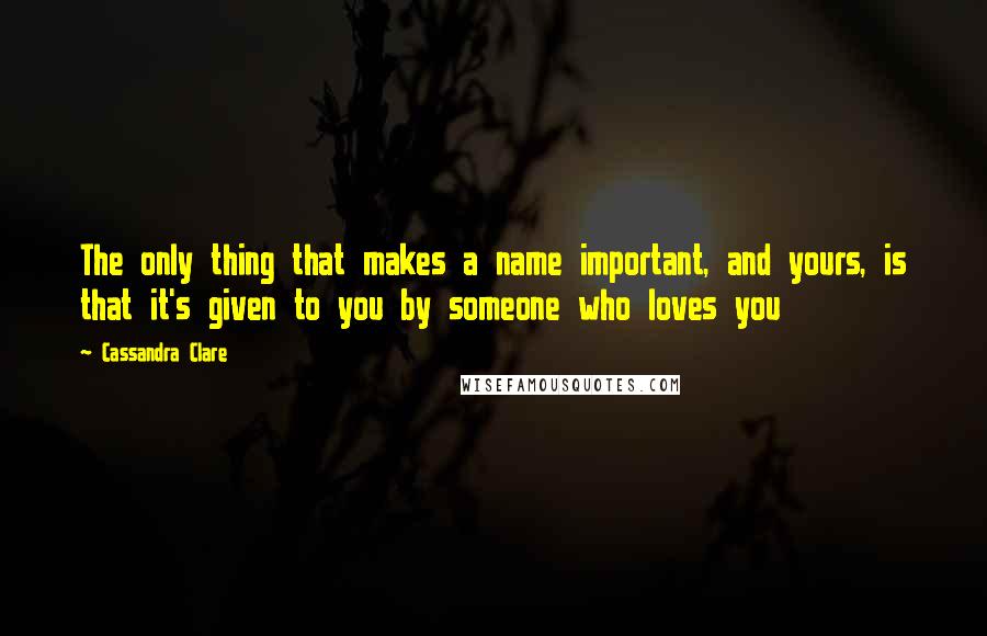 Cassandra Clare Quotes: The only thing that makes a name important, and yours, is that it's given to you by someone who loves you