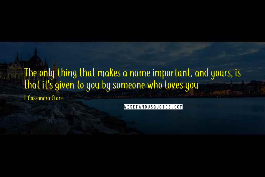 Cassandra Clare Quotes: The only thing that makes a name important, and yours, is that it's given to you by someone who loves you