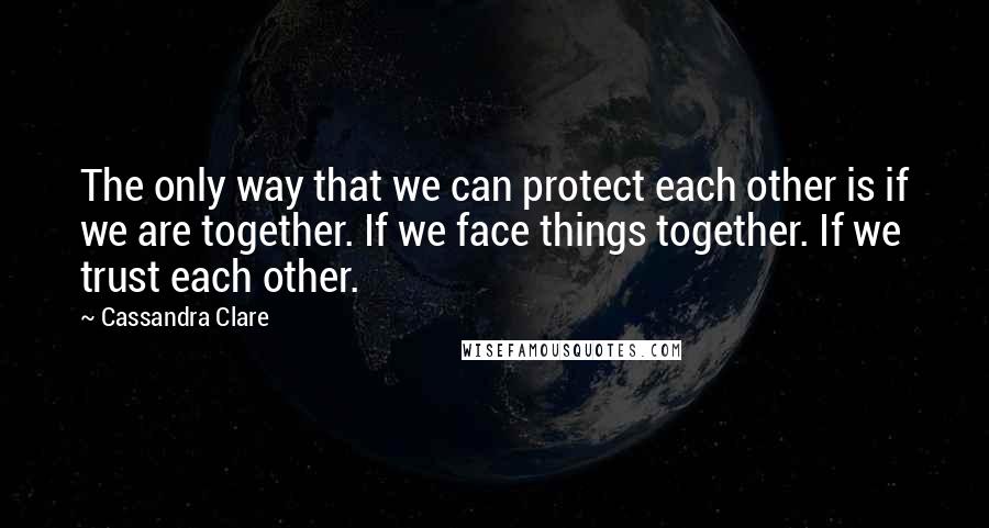 Cassandra Clare Quotes: The only way that we can protect each other is if we are together. If we face things together. If we trust each other.