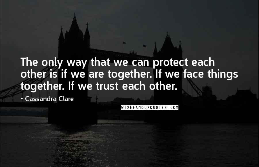 Cassandra Clare Quotes: The only way that we can protect each other is if we are together. If we face things together. If we trust each other.
