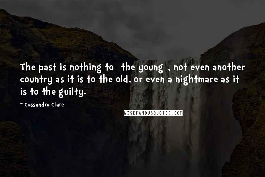 Cassandra Clare Quotes: The past is nothing to [the young], not even another country as it is to the old, or even a nightmare as it is to the guilty.