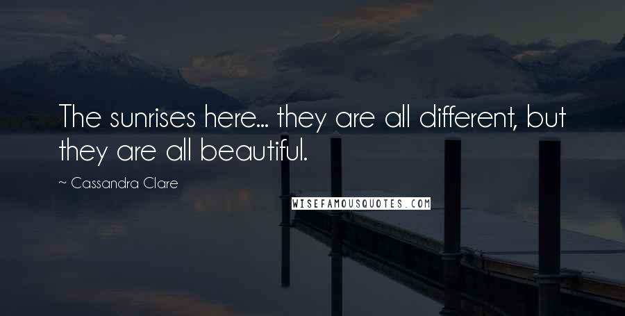 Cassandra Clare Quotes: The sunrises here... they are all different, but they are all beautiful.