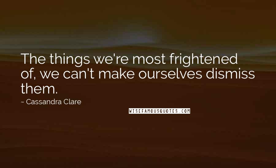 Cassandra Clare Quotes: The things we're most frightened of, we can't make ourselves dismiss them.