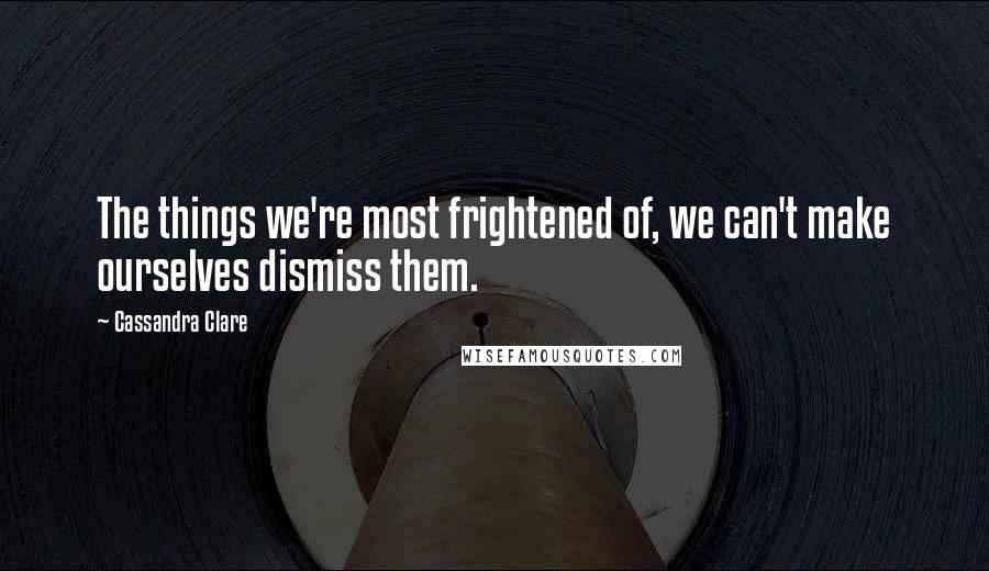 Cassandra Clare Quotes: The things we're most frightened of, we can't make ourselves dismiss them.