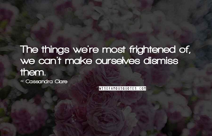 Cassandra Clare Quotes: The things we're most frightened of, we can't make ourselves dismiss them.