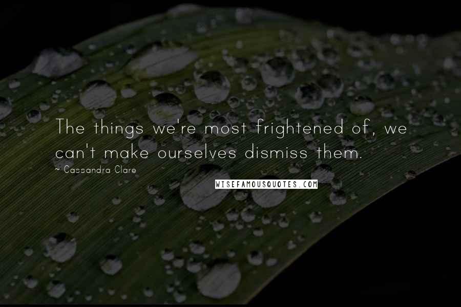 Cassandra Clare Quotes: The things we're most frightened of, we can't make ourselves dismiss them.