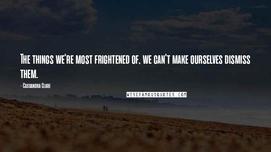 Cassandra Clare Quotes: The things we're most frightened of, we can't make ourselves dismiss them.