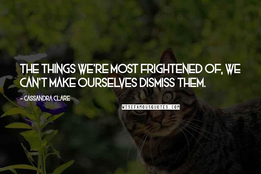 Cassandra Clare Quotes: The things we're most frightened of, we can't make ourselves dismiss them.