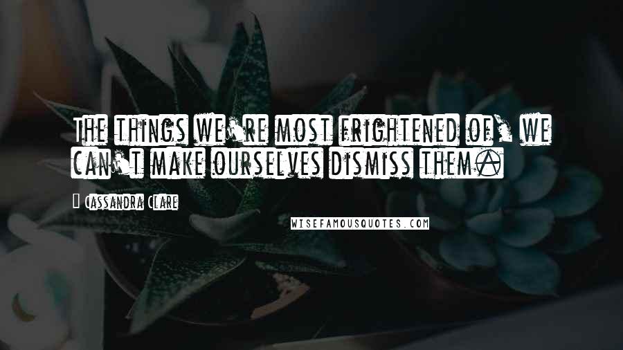 Cassandra Clare Quotes: The things we're most frightened of, we can't make ourselves dismiss them.